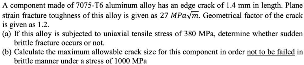 A component made of 7075-T6 aluminum alloy has an edge crack of 1.4 mm in length. Plane
strain fracture toughness of this alloy is given as 27 MPaym. Geometrical factor of the crack
is given as 1.2.
(a) If this alloy is subjected to uniaxial tensile stress of 380 MPa, determine whether sudden
brittle fracture occurs or not.
(b) Calculate the maximum allowable crack size for this component in order not to be failed in
brittle manner under a stress of 1000 MPa
