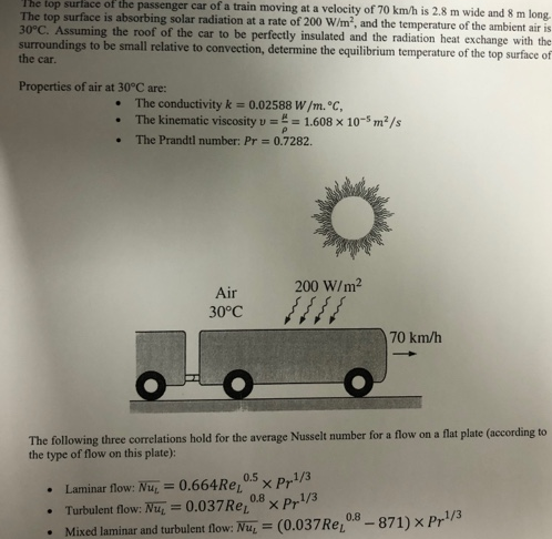 The top surface of the passenger car of a train moving at a velocity of 70 km/h is 2.8 m wide and 8 m long.
The top surface is absorbing solar radiation at a rate of 200 W/m, and the temperature of the ambient air is
30°C. Assuming the roof of the car to be perfectly insulated and the radiation heat exchange with the
surroundings to be small relative to convection, determine the equilibrium temperature of the top surface of
the car.
Properties of air at 30°C are:
The conductivity k = 0.02588 W/m. °C,
The kinematic viscosity v == 1.608 x 10-5 m2/s
The Prandtl number: Pr = 0.7282.
200 W/m2
Air
30°C
70 km/h
The following three correlations hold for the average Nusselt number for a flow on a flat plate (according to
the type of flow on this plate):
0.5
x Pr1/3
0.664RE
Turbulent flow: Nu, = 0.037RE,0 x Pr/3
Mixed laminar and turbulent flow: Nu, = (0.037RE
Laminar flow: Nu
%3D
0.8-871) × Pr/3
