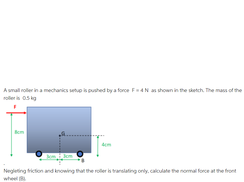 A small roller in a mechanics setup is pushed by a force F = 4 N as shown in the sketch. The mass of the
roller is 0.5 kg
8cm
4cm
3cm 3cm
Negleting friction and knowing that the roller is translating only, calculate the normal force at the front
wheel (B).
