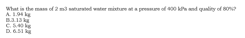 What is the mass of 2 m3 saturated water mixture at a pressure of 400 kPa and quality of 80%?
A. 1.94 kg
B.3.13 kg
C. 5.40 kg
D. 6.51 kg
