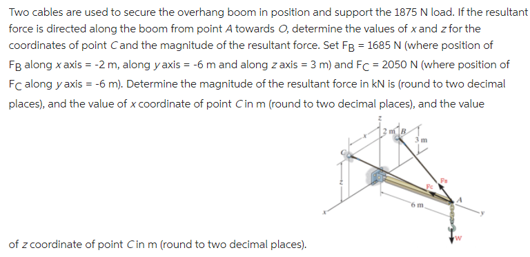 Two cables are used to secure the overhang boom in position and support the 1875 N load. If the resultant
force is directed along the boom from point A towards O, determine the values of x and z for the
coordinates of point Cand the magnitude of the resultant force. Set Fg = 1685 N (where position of
Fg along x axis = -2 m, along y axis = -6 m and along z axis = 3 m) and FC = 2050 N (where position of
Fc along y axis = -6 m). Determine the magnitude of the resultant force in kN is (round to two decimal
places), and the value of x coordinate of point Cin m (round to two decimal places), and the value
12 mB
3 m
6 m
of z coordinate of point Cin m (round to two decimal places).
