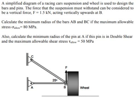 A simplified diagram of a racing cars suspension and wheel is used to design the
bars and pins. The force that the suspension must withstand can be considered to
be a vertical force, F = 1.5 kN, acting vertically upwards at B.
Calculate the minimum radius of the bars AB and BC if the maximum allowable
stress oalow= 80 MPa.
Also, calculate the minimum radius of the pin at A if this pin is in Double Shear
and the maximum allowable shear stress Tallow = 50 MPa
25°
A
B
Wheel
