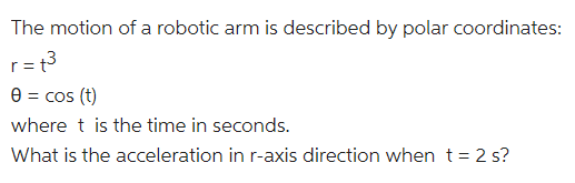 The motion of a robotic arm is described by polar coordinates:
r= t3
e = cos (t)
where t is the time in seconds.
What is the acceleration in r-axis direction when t = 2 s?

