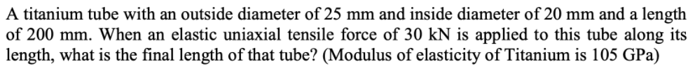 A titanium tube with an outside diameter of 25 mm and inside diameter of 20 mm and a length
of 200 mm. When an elastic uniaxial tensile force of 30 kN is applied to this tube along its
length, what is the final length of that tube? (Modulus of elasticity of Titanium is 105 GPa)
