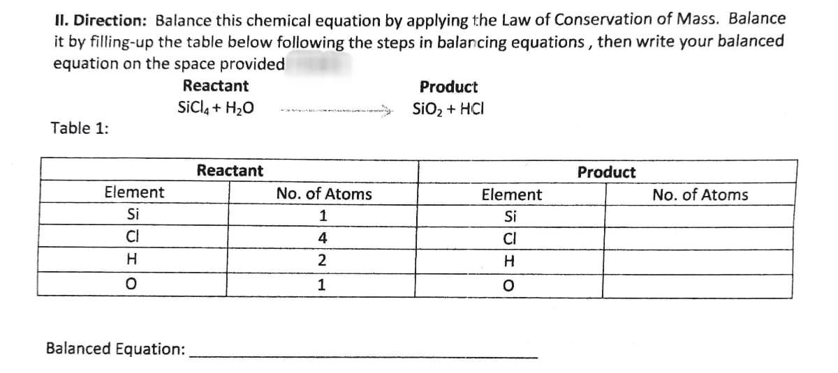 II. Direction: Balance this chemical equation by applying the Law of Conservation of Mass. Balance
it by filling-up the table below following the steps in balancing equations, then write your balanced
equation on the space provided
Reactant
Product
SIO₂ + HCI
SiCl4 + H₂O
Table 1:
Product
No. of Atoms
No. of Atoms
1
2
1
Element
Si
Cl
H
O
Balanced Equation:
Reactant
Element
Si
Cl
H
O
