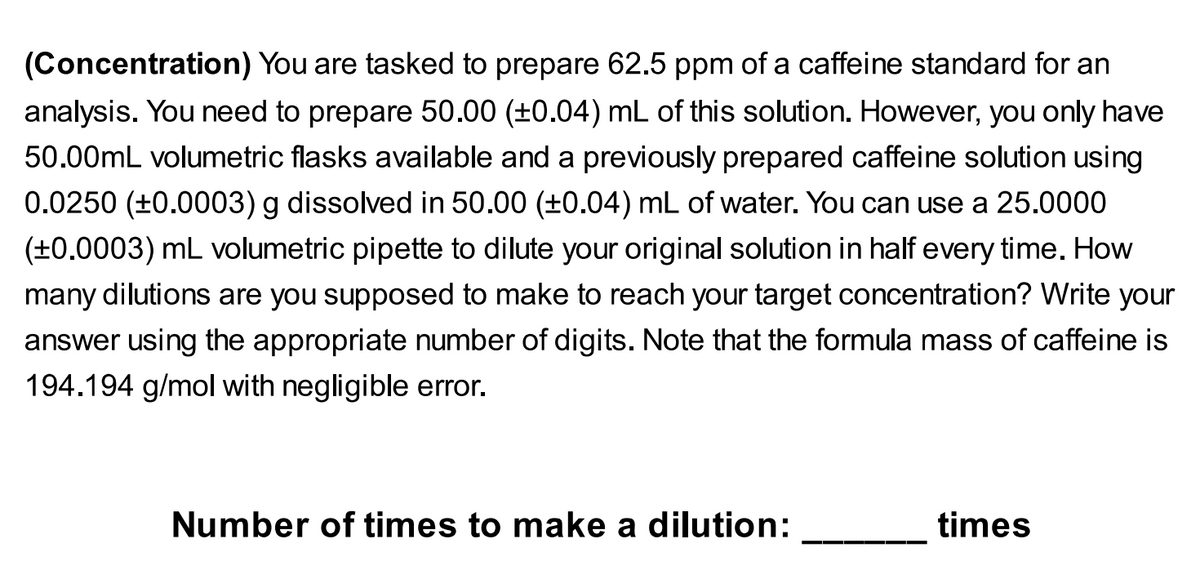 (Concentration) You are tasked to prepare 62.5 ppm of a caffeine standard for an
analysis. You need to prepare 50.00 (±0.04) mL of this solution. However, you only have
50.00mL volumetric flasks available and a previously prepared caffeine solution using
0.0250 (+0.0003) g dissolved in 50.00 (±0.04) mL of water. You can use a 25.0000
(+0.0003) mL volumetric pipette to dilute your original solution in half every time. How
many dilutions are you supposed to make to reach your target concentration? Write your
answer using the appropriate number of digits. Note that the formula mass of caffeine is
194.194 g/mol with negligible error.
Number of times to make a dilution:
times

