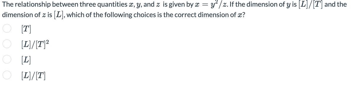 The relationship between three quantities x, y, and z is given by x = y² /z. If the dimension of y is [L]/[T]and the
dimension of z is [L],which of the following choices is the correct dimension of x?
[T]
O
[L]/[T]?
[L]
O [L)/[T]

