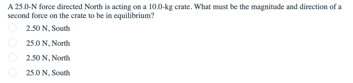 A 25.0-N force directed North is acting on a 10.0-kg crate. What must be the magnitude and direction of a
second force on the crate to be in equilibrium?
2.50 N, South
25.0 N, North
2.50 N, North
25.0 N, South
