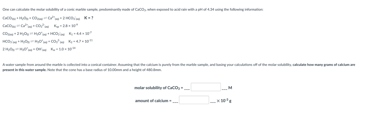 One can calculate the molar solubility of a conic marble sample, predominantly made of CACO3, when exposed to acid rain with a pH of 4.34 using the following information:
CaCO3(6) + H2O1) + CO2(aq)
Ca2+,
(aq)
+ 2 НСОЗ (аq)
K = ?
CaCO3(6) = Ca"(aq) + CO3“ (aq)
Ksp
= 2.8 x 109
CO2{aq) + 2 H2O) = H3O*(aq) + HCO3 (aq)
K1 = 4.4 x 10-7
HCO3 (aq) + H2O) = H30*(aq) + CO3 (aq)
K2 = 4.7 x 1011
2 H2O1) = H30* (aq) + OH (aq)
Kw
= 1.0 x 10-14
A water sample from around the marble is collected into a conical container. Assuming that the calcium is purely from the marble sample, and basing your calculations off of the molar solubility, calculate how many grams of calcium are
present in this water sample. Note that the cone has a base radius of 10.00mm and a height of 480.8mm.
molar solubility of CaCO3 =
M
amount of calcium
x 10-3 g
%3D
