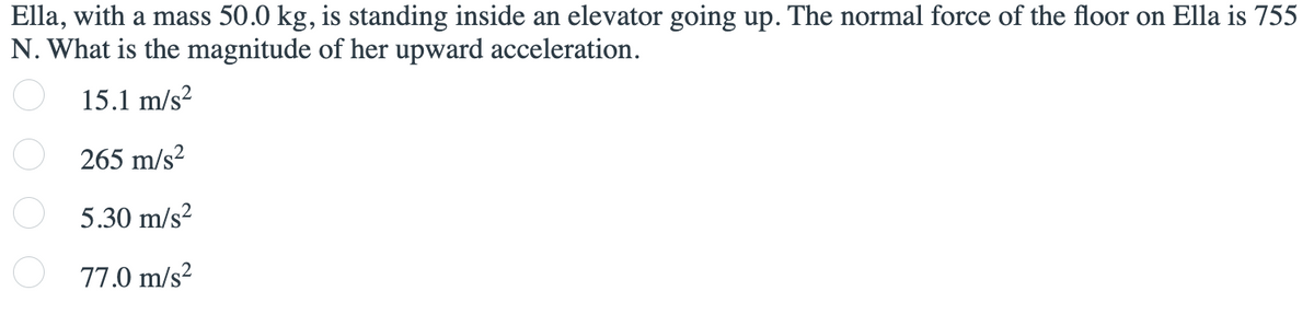 Ella, with a mass 50.0 kg, is standing inside an elevator going up. The normal force of the floor on Ella is 755
N. What is the magnitude of her upward acceleration.
15.1 m/s?
265 m/s?
O 5.30 m/s?
77.0 m/s?
