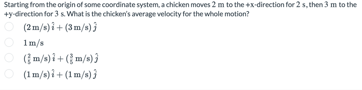 Starting from the origin of some coordinate system, a chicken moves 2 m to the +x-direction for 2 s, then 3 m to the
+y-direction for 3 s. What is the chicken's average velocity for the whole motion?
(2 m/s) i + (3 m/s) ĵ
1m/s
O
(금m/s)i+(m/s) 3
O
(1m/s) i + (1 m/s) 3

