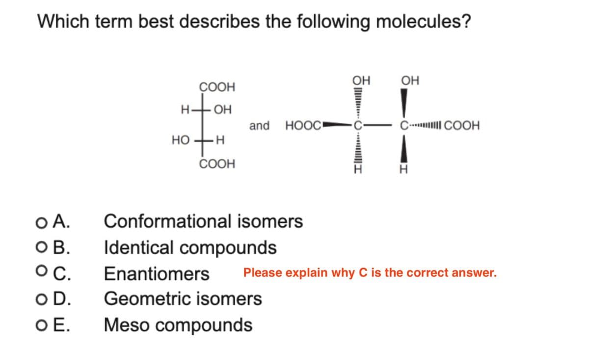 Which term best describes the following molecules?
COOH
OH
and HOOC▪
HO+H
COOH
OH
OH
C-COOH
H
Please explain why C is the correct answer.
O A.
OB.
O C.
O D.
Conformational isomers
Identical compounds
Enantiomers
Geometric isomers
O E.
Meso compounds