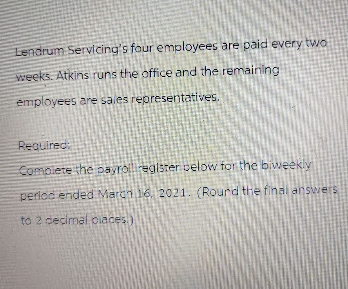 Lendrum Servicing's four employees are paid every two
weeks. Atkins runs the office and the remaining
employees are sales representatives.
Required:
Complete the payroll register below for the biweekly
period ended March 16, 2021. (Round the final answers
to 2 decimal places.)