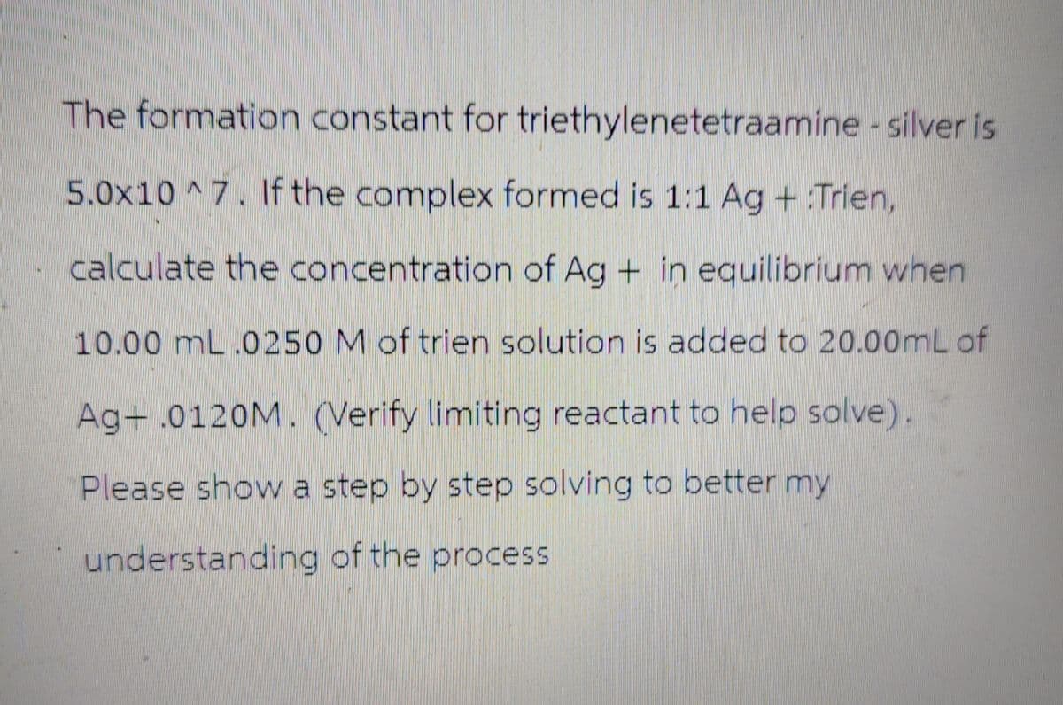 The formation constant for triethylenetetraamine - silver is
5.0x10^7. If the complex formed is 1:1 Ag + Trien,
calculate the concentration of Ag + in equilibrium when
10.00 mL.0250 M of trien solution is added to 20.00mL of
Ag+ .0120M. (Verify limiting reactant to help solve).
Please show a step by step solving to better my
understanding of the process