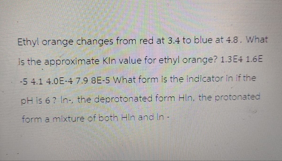 Ethyl orange changes from red at 3.4 to blue at 4.8. What
is the approximate Kin value for ethyl orange? 1.3E4 1.6E
-5 4.1 4.0E-4 7.9 8E-5 What form is the indicator in if the
pH is 6? In-, the deprotonated form Hln, the protonated
form a mixture of both Hin and In -