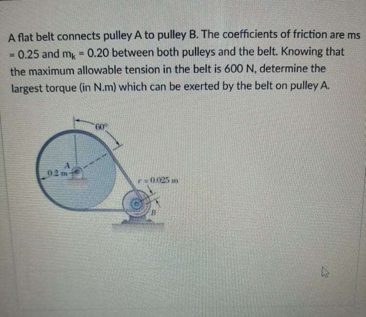 A flat belt connects pulley A to pulley B. The coefficients of friction are ms
= 0.25 and mg = 0.20 between both pulleys and the belt. Knowing that
%3D
%3D
the maximum allowable tension in the belt is 600 N, determine the
largest torque (in N.m) which can be exerted by the belt on pulley A.
02
r=0.025 m
