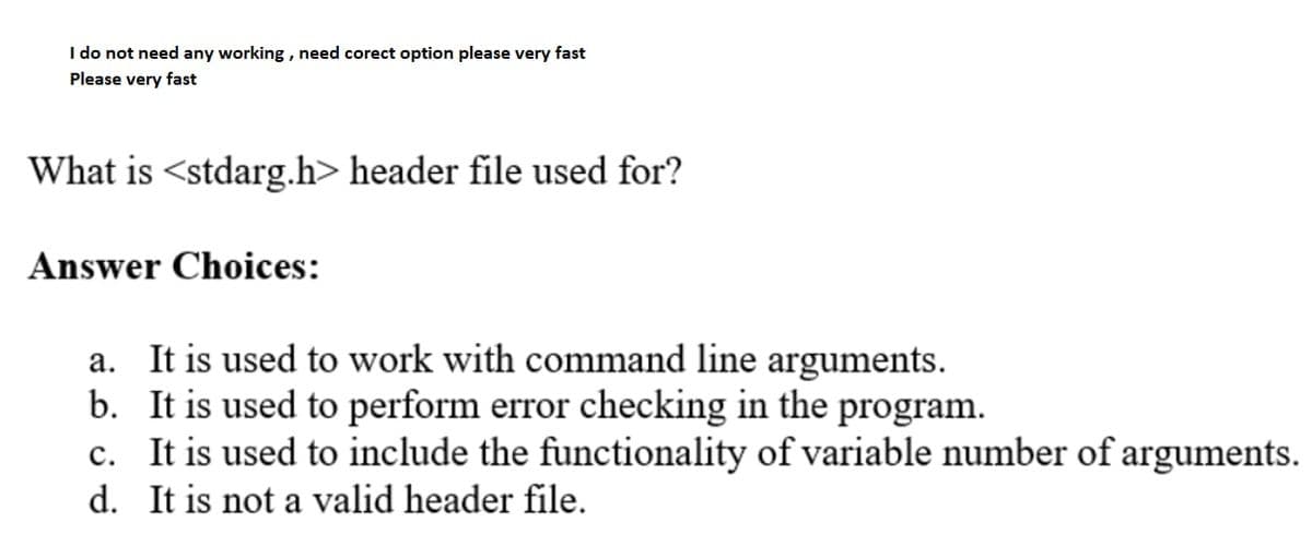 I do not need any working , need corect option please very fast
Please very fast
What is <stdarg.h> header file used for?
Answer Choices:
a. It is used to work with command line arguments.
b. It is used to perform error checking in the program.
c. It is used to include the functionality of variable number of arguments.
d. It is not a valid header file.
