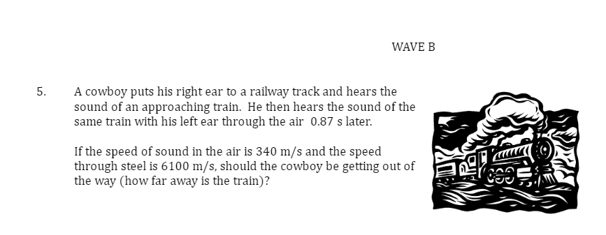 5.
WAVE B
A cowboy puts his right ear to a railway track and hears the
sound of an approaching train. He then hears the sound of the
same train with his left ear through the air 0.87 s later.
If the speed of sound in the air is 340 m/s and the speed
through steel is 6100 m/s, should the cowboy be getting out of
the way (how far away is the train)?