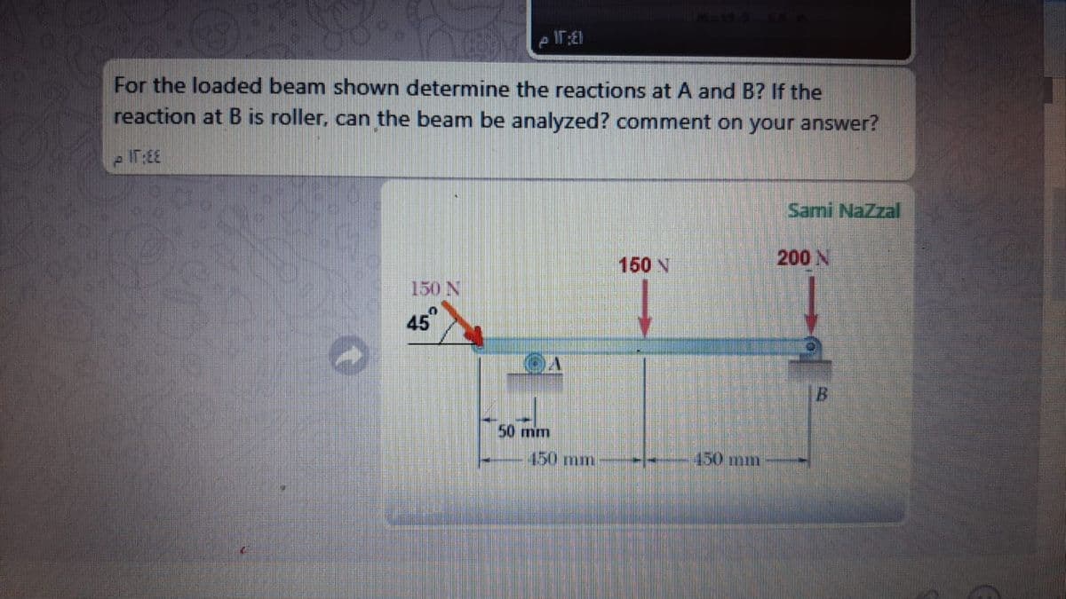 For the loaded beam shown determine the reactions at A and B? If the
reaction at B is roller, can the beam be analyzed? comment on your answer?
Sami NaZzal
150 N
200 N
150 N
45"
50 mm
450 mm
150mm
