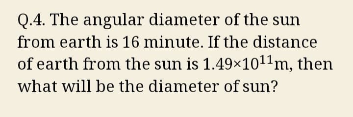Q.4. The angular diameter of the sun
from earth is 16 minute. If the distance
of earth from the sun is 1.49×10¹¹m, then
what will be the diameter of sun?