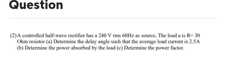 Question
(2) A controlled half-wave rectifier has a 240 V rms 60Hz ac source, The load a is R=30
Ohm resistor (a) Determine the delay angle such that the average load current is 2.5A
(b) Determine the power absorbed by the load (c) Determine the power factor.