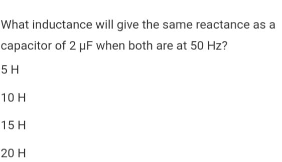 What inductance will give the same reactance as a
capacitor of 2 µF when both are at 50 Hz?
5 H
10 H
15 H
20 H