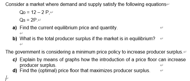 Consider a market where demand and supply satisfy the following equationse
QD = 12 – 2 P,4
Qs = 2P.
a) Find the current equilibrium price and quantity.
b) What is the total producer surplus if the market is in equilibrium? -
The government is considering a minimum price policy to increase producer surplus.
c) Explain by means of graphs how the introduction of a price floor can increase
producer surplus.
d) Find the (optimal) price floor that maximizes producer surplus.
