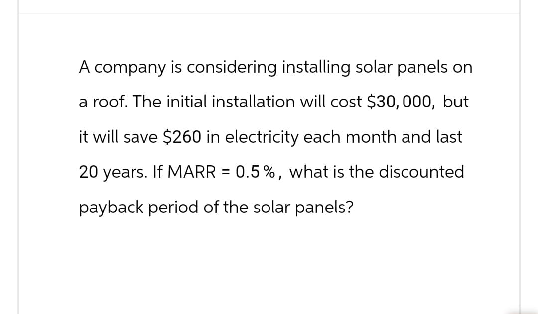 A company is considering installing solar panels on
a roof. The initial installation will cost $30,000, but
it will save $260 in electricity each month and last
20 years. If MARR = 0.5%, what is the discounted
payback period of the solar panels?