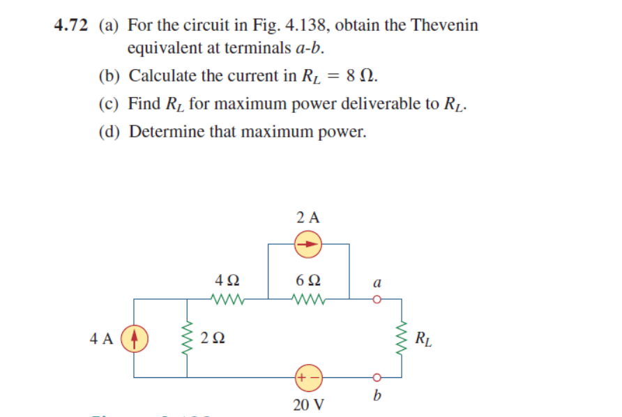 4.72 (a) For the circuit in Fig. 4.138, obtain the Thevenin
equivalent at terminals a-b.
(b) Calculate the current in R1 = 8 N.
(c) Find R1 for maximum power deliverable to R1.
(d) Determine that maximum power.
2 A
4Ω
6Ω
a
4 A
2Ω
RL
(+ -
b
20 V
