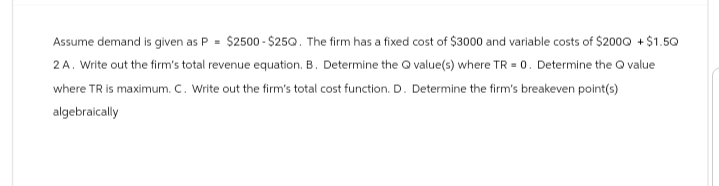Assume demand is given as P = $2500-$25Q. The firm has a fixed cost of $3000 and variable costs of $2000 +$1.50
2A. Write out the firm's total revenue equation. B. Determine the Qvalue(s) where TR = 0. Determine the Q value
where TR is maximum. C. Write out the firm's total cost function. D. Determine the firm's breakeven point(s)
algebraically