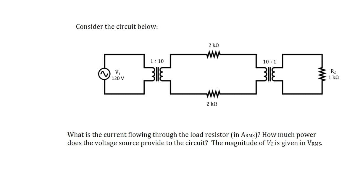 Consider the circuit below:
2 kN
ww
1: 10
10 : 1
RL
1 kN
V1
120 V
ww
2 kN
What is the current flowing through the load resistor (in ARMS)? How much power
does the voltage source provide to the circuit? The magnitude of V1 is given in VRMS.

