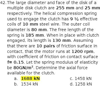 42. The large diameter and face of the disk of a
multiple disk clutch are 255 mm and 25 mm
respectively. The helical compression spring
used to engage the clutch has 9 ½ effective
coils of 10 mm steel wire. The outer coil
diameter is 80 mm. The free length of the
spring is 185 mm. When in place with clutch
engaged, its length is 130 mm. Assuming
that there are 10 pairs of friction surface in
contact, that the motor runs at 1200 rpm,
with coefficient of friction on contact surface
f= 0.15. Let the spring modulus of elasticity
be 80GN/m?. Determine the axial force
available for the clutch.
c. 1458 kN
d. 1258 kN
a. 1688 kN
b. 1534 kN
