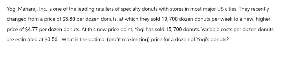 Yogi Maharaj, Inc. is one of the leading retailers of specialty donuts with stores in most major US cities. They recently
changed from a price of $3.80 per dozen donuts, at which they sold 19,700 dozen donuts per week to a new, higher
price of $4.77 per dozen donuts. At this new price point, Yogi has sold 15,700 donuts. Variable costs per dozen donuts
are estimated at $0.56. What is the optimal (profit maximizing) price for a dozen of Yogi's donuts?