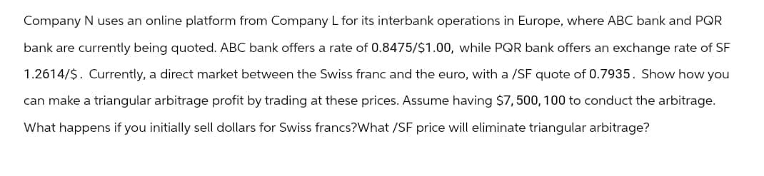 Company N uses an online platform from Company L for its interbank operations in Europe, where ABC bank and PQR
bank are currently being quoted. ABC bank offers a rate of 0.8475/$1.00, while PQR bank offers an exchange rate of SF
1.2614/$. Currently, a direct market between the Swiss franc and the euro, with a /SF quote of 0.7935. Show how you
can make a triangular arbitrage profit by trading at these prices. Assume having $7,500, 100 to conduct the arbitrage.
What happens if you initially sell dollars for Swiss francs?What /SF price will eliminate triangular arbitrage?