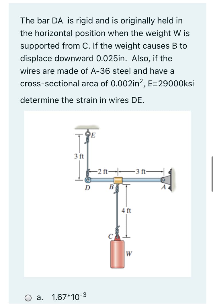 The bar DA is rigid and is originally held in
the horizontal position when the weight W is
supported from C. If the weight causes B to
displace downward 0.025in. Also, if the
wires are made of A-36 steel and have a
cross-sectional area of 0.002in2, E=29000Oksi
determine the strain in wires DE.
3 ft
-2 ft→ 3 ft-
D B
4 ft
W
a. 1.67*10-3
