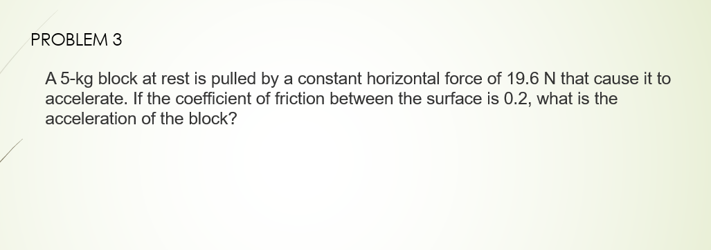 PROBLEM 3
A 5-kg block at rest is pulled by a constant horizontal force of 19.6 N that cause it to
accelerate. If the coefficient of friction between the surface is 0.2, what is the
acceleration of the block?
