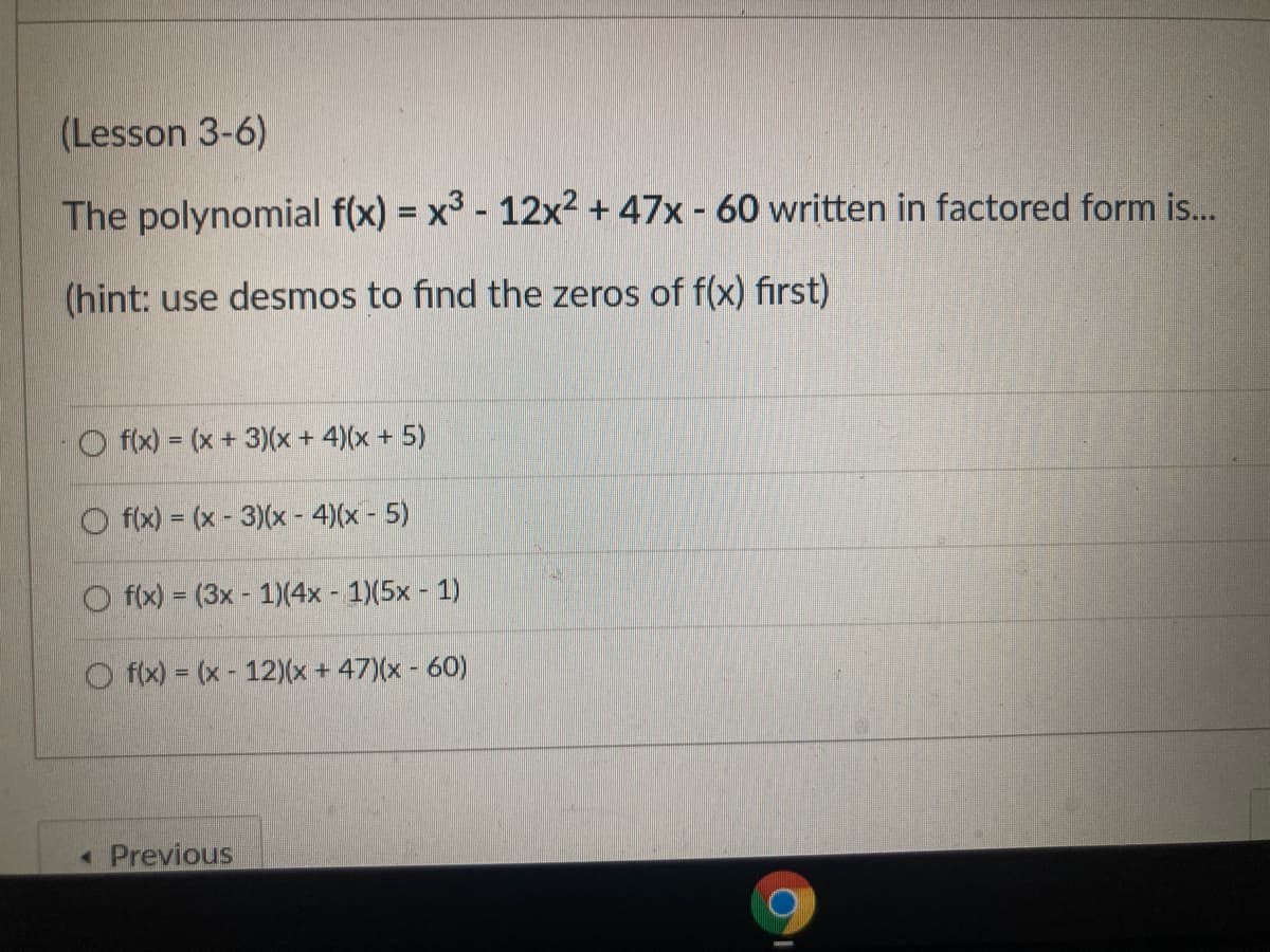 (Lesson 3-6)
The polynomial f(x) = x3 - 12x² + 47x - 60 written in factored form is...
(hint: use desmos to find the zeros of f(x) first)
f(x) = (x+ 3)(x + 4)(x + 5)
f(x) = (x - 3)(x - 4)(x - 5)
O f(x) = (3x - 1)(4x - 1)(5x - 1)
O f(x) = (x - 12)(x + 47)(x - 60)
« Previous
