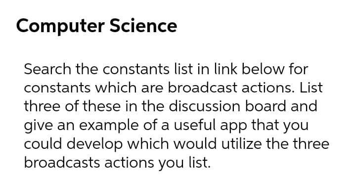 Computer Science
Search the constants list in link below for
constants which are broadcast actions. List
three of these in the discussion board and
give an example of a useful app that you
could develop which would utilize the three
broadcasts actions you list.
