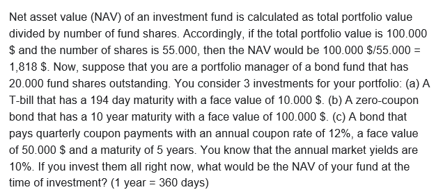 Net asset value (NAV) of an investment fund is calculated as total portfolio value
divided by number of fund shares. Accordingly, if the total portfolio value is 100.000
$ and the number of shares is 55.000, then the NAV would be 100.000 $/55.000 =
1,818 S. Now, suppose that you are a portfolio manager of a bond fund that has
20.000 fund shares outstanding. You consider 3 investments for your portfolio: (a) A
T-bill that has a 194 day maturity with a face value of 10.000 $. (b) A zero-coupon
bond that has a 10 year maturity with a face value of 100.000 $. (c) A bond that
pays quarterly coupon payments with an annual coupon rate of 12%, a face value
of 50.000 $ and a maturity of 5 years. You know that the annual market yields are
10%. If you invest them all right now, what would be the NAV of your fund at the
time of investment? (1 year = 360 days)
