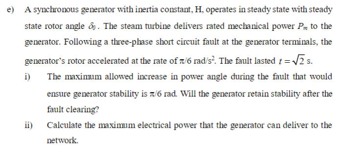 e) A synchronous generator with inertia constant, H, operates in steady state with steady
state rotor angle &. The steam turbine delivers rated mechanical power Pm to the
generator. Following a three-phase short circuit fault at the generator terminals, the
generator's rotor accelerated at the rate of 7/6 rad/s². The fault lasted t = √2 s.
i)
The maximum allowed increase in power angle during the fault that would
ensure generator stability is π/6 rad. Will the generator retain stability after the
fault clearing?
ii)
Calculate the maximum electrical power that the generator can deliver to the
network.