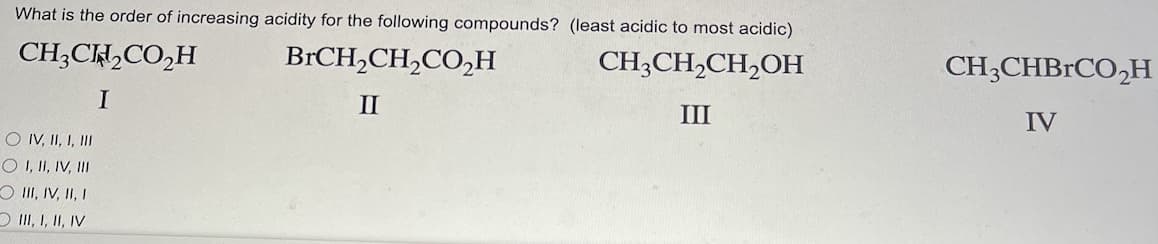What is the order of increasing acidity for the following compounds? (least acidic to most acidic)
CH3CH₂CO₂H
BrCH₂CH₂CO₂H
CH3CH₂CH₂OH
I
II
III
O IV, II, I, III
O I, II, IV, III
III, IV, II, I
III, I, II, IV
CH3CHBrCO₂H
IV