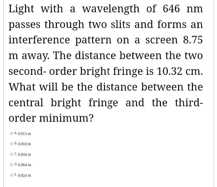 Light with a wavelength of 646 nm
passes through two slits and forms an
interference pattern on a screen 8.75
m away. The distance between the two
second-order bright fringe is 10.32 cm.
What will be the distance between the
central bright fringe and the third-
order minimum?
A. 0.013 m
B. 0.018 m
C. 0.034 m
D. 0.064 m.
E. 0.024 m