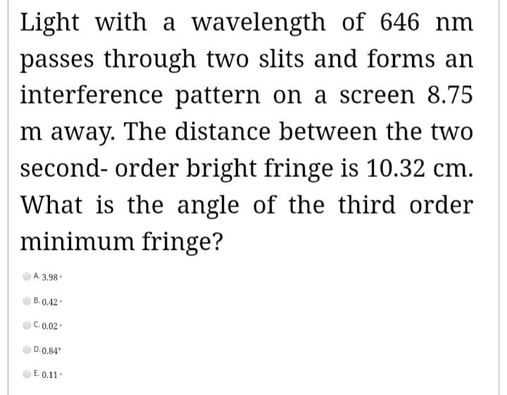 Light with a wavelength of 646 nm
passes through two slits and forms an
interference pattern on a screen 8.75
Im away. The distance between the two
second-order bright fringe is 10.32 cm.
What is the angle of the third order
minimum fringe?
A. 3.98
B. 0.42.
C. 0.02.
D.0.84°
E. 0.11.