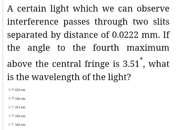 A certain light which we can observe
interference passes through two slits
separated by distance of 0.0222 mm. If
the angle to the fourth maximum
above the central fringe is 3.51°, what
is the wavelength of the light?
A. 620 nm
B.540 nm
C. 453 nm
D. 590 nm
E. 340 nm