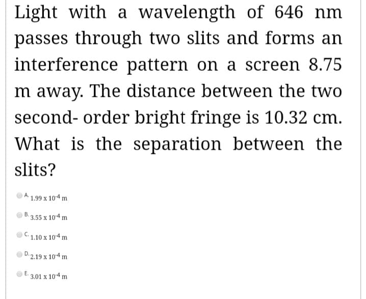 Light with a wavelength of 646 nm
passes through two slits and forms an
interference pattern on a screen 8.75
Im away. The distance between the two
second-order bright fringe is 10.32 cm.
What is the separation between the
slits?
A.
1.99 x 10-4 m
B. 3.55 x 10-4 m
C.1.10 x 10-4 m
D.2.19 x 10-4 m
E.
3.01 x 10-4 m