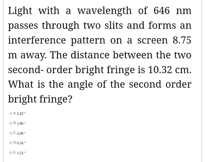 Light with a wavelength of 646 nm
passes through two slits and forms an
interference pattern on a screen 8.75
m away. The distance between the two
second-order bright fringe is 10.32 cm.
What is the angle of the second order
bright fringe?
A.2.43°
B. 1.00°
C. 2.00°
D.0.34°
E. 1.53°