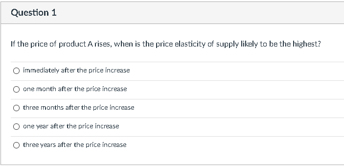 Question 1
If the price of product A rises, when is the price elasticity of supply likely to be the highest?
immediately after the price increase
one month after the price increase
three months after the price increase
one year after the price increase
three years after the price increase
