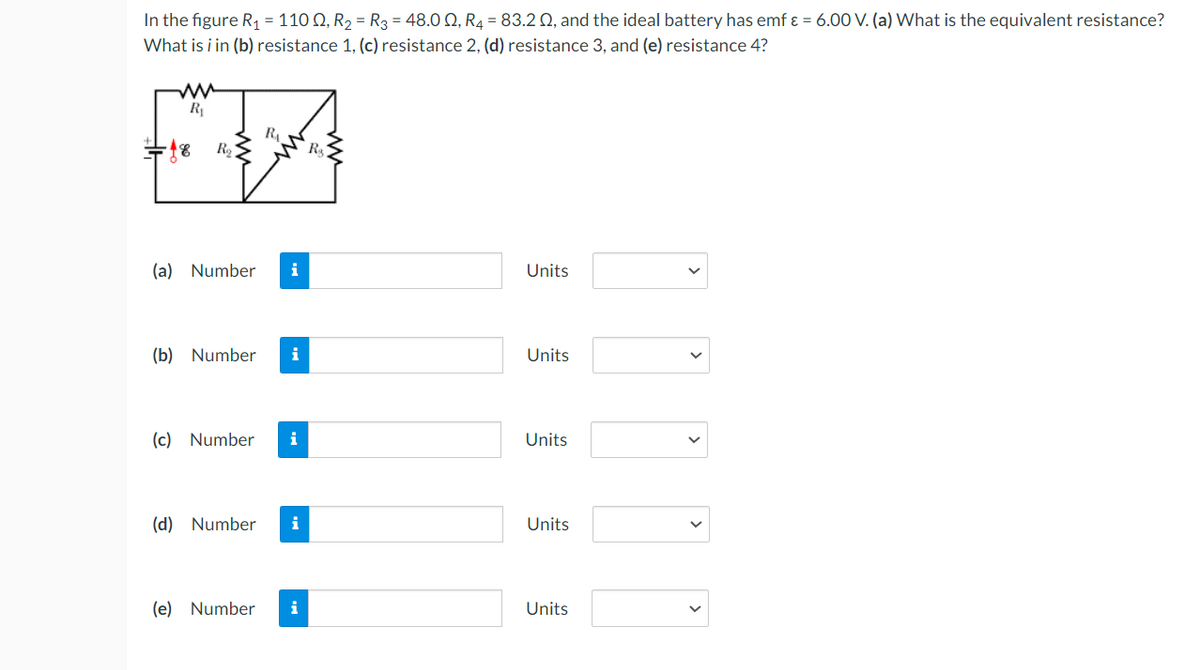 In the figure R, = 110 Q, R2 = R3 = 48.0 Q, R4 = 83.2 Q, and the ideal battery has emf ɛ = 6.00 V. (a) What is the equivalent resistance?
What is i in (b) resistance 1, (c) resistance 2, (d) resistance 3, and (e) resistance 4?
R
RA
(a) Number
i
Units
(b) Number
i
Units
(c) Number
i
Units
(d) Number
i
Units
(e) Number
i
Units
>
>
