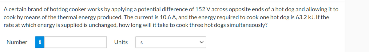 A certain brand of hotdog cooker works by applying a potential difference of 152 V across opposite ends of a hot dog and allowing it to
cook by means of the thermal energy produced. The current is 10.6 A, and the energy required to cook one hot dog is 63.2 kJ. If the
rate at which energy is supplied is unchanged, how long will it take to cook three hot dogs simultaneously?
Number
i
Units
