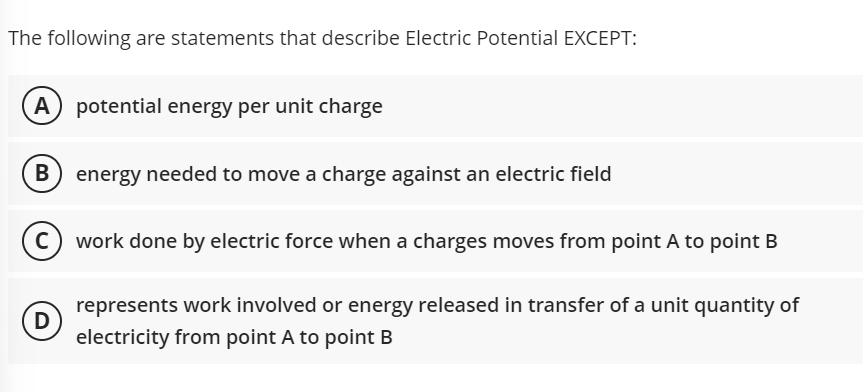 The following are statements that describe Electric Potential EXCEPT:
A
potential energy per unit charge
B energy needed to move a charge against an electric field
work done by electric force when a charges moves from point A to point B
represents work involved or energy released in transfer of a unit quantity of
D
electricity from point A to point B
